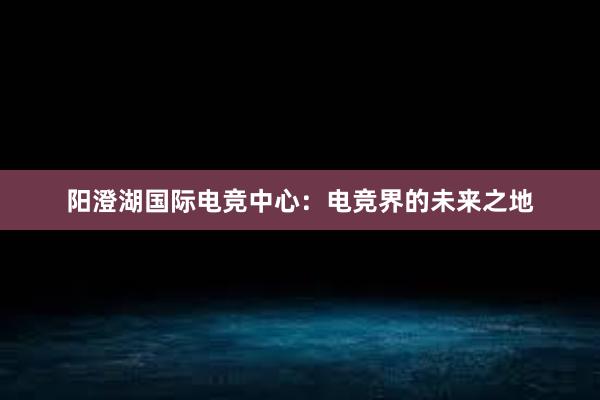 阳澄湖国际电竞中心：电竞界的未来之地