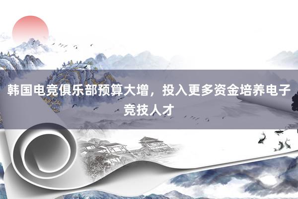 韩国电竞俱乐部预算大增，投入更多资金培养电子竞技人才