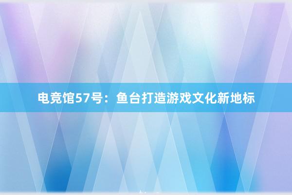 电竞馆57号：鱼台打造游戏文化新地标