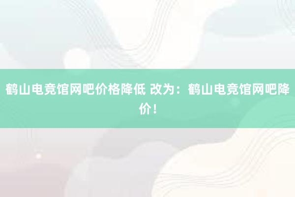 鹤山电竞馆网吧价格降低 改为：鹤山电竞馆网吧降价！